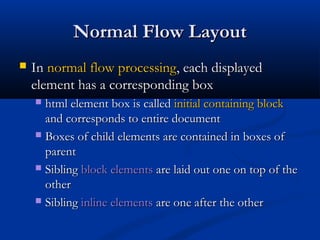 Normal Flow LayoutNormal Flow Layout
 InIn normal flow processingnormal flow processing, each displayed, each displayed
element has a corresponding boxelement has a corresponding box
 html element box is calledhtml element box is called initial containing blockinitial containing block
and corresponds to entire documentand corresponds to entire document
 Boxes of child elements are contained in boxes ofBoxes of child elements are contained in boxes of
parentparent
 SiblingSibling block elementsblock elements are laid out one on top of theare laid out one on top of the
otherother
 SiblingSibling inline elementsinline elements are one after the otherare one after the other
 