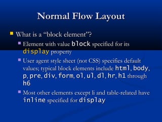 Normal Flow LayoutNormal Flow Layout
 What is a “block element”?What is a “block element”?
 Element with valueElement with value blockblock specified for itsspecified for its
displaydisplay propertyproperty
 User agent style sheet (not CSS) specifies defaultUser agent style sheet (not CSS) specifies default
values; typical block elements includevalues; typical block elements include htmlhtml,, bodybody,,
pp,, prepre,, divdiv,, formform,, olol,, ulul,, dldl,, hrhr,, h1h1 throughthrough
h6h6
 Most other elements except li and table-related haveMost other elements except li and table-related have
inlineinline specified forspecified for displaydisplay
 