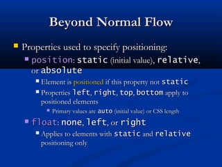 Beyond Normal FlowBeyond Normal Flow
 Properties used to specify positioning:Properties used to specify positioning:
 positionposition:: staticstatic (initial value),(initial value), relativerelative,,
oror absoluteabsolute
 Element isElement is positionedpositioned if this property notif this property not staticstatic
 PropertiesProperties leftleft,, rightright,, toptop,, bottombottom apply toapply to
positioned elementspositioned elements
 Primary values arePrimary values are autoauto (initial value) or CSS length(initial value) or CSS length
 floatfloat:: nonenone,, leftleft, or, or rightright
 Applies to elements withApplies to elements with staticstatic andand relativerelative
positioning onlypositioning only
 