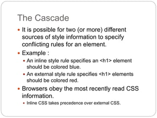 The Cascade
 It is possible for two (or more) different
sources of style information to specify
conflicting rules for an element.
 Example :
 An inline style rule specifies an <h1> element
should be colored blue.
 An external style rule specifies <h1> elements
should be colored red.
 Browsers obey the most recently read CSS
information.
 Inline CSS takes precedence over external CSS.
 