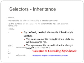Selectors - Inheritance
 By default, nested elements inherit style
values.
 The <em> element is nested inside a <h1> so
will be coloured red.
 The <p> element is nested inside the <body>
so will be coloured blue.
…
<body>
<h1>Welcome to <em>Cascading Style Sheets</em></h1>
<p>The purpose of this page is to demonstrate how <em>CSS</em>
works.</p>
</body>
…
body{
color:blue
;
}
h1{
color:red;
}
 