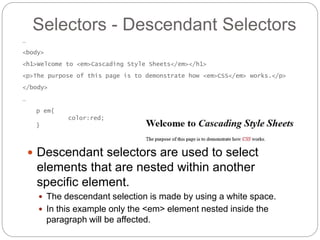 Selectors - Descendant Selectors
 Descendant selectors are used to select
elements that are nested within another
specific element.
 The descendant selection is made by using a white space.
 In this example only the <em> element nested inside the
paragraph will be affected.
…
<body>
<h1>Welcome to <em>Cascading Style Sheets</em></h1>
<p>The purpose of this page is to demonstrate how <em>CSS</em> works.</p>
</body>
…
p em{
color:red;
}
 