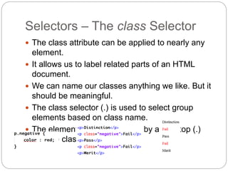 Selectors – The class Selector
 The class attribute can be applied to nearly any
element.
 It allows us to label related parts of an HTML
document.
 We can name our classes anything we like. But it
should be meaningful.
 The class selector (.) is used to select group
elements based on class name.
 The element name is followed by a full-stop (.)
and the class name.
 