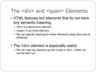 The <div> and <span> Elements
 HTML features two elements that do not have
any semantic meaning.
 <div> is a block level element.
 <span> is an inline element.
 We can specify meaning for these elements using class and id
attributes.
 The <div> element is especially useful.
 We can nest any element we like inside a <div>. Unlike <p>
cannot nest <p>.
 