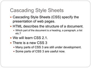 Cascading Style Sheets
 Cascading Style Sheets (CSS) specify the
presentation of web pages.
 HTML describes the structure of a document.
 Which part of the document is a heading, a paragraph, a list
etc.?
 We will learn CSS 2.1.
 There is a new CSS 3
 Many parts of CSS 3 are still under development.
 Some parts of CSS 3 are useful now.
 