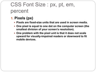 CSS Font Size : px, pt, em,
percent
1. Pixels (px)
 Pixels are fixed-size units that are used in screen media.
 One pixel is equal to one dot on the computer screen (the
smallest division of your screen’s resolution).
 One problem with the pixel unit is that it does not scale
upward for visually-impaired readers or downward to fit
mobile devices.
 