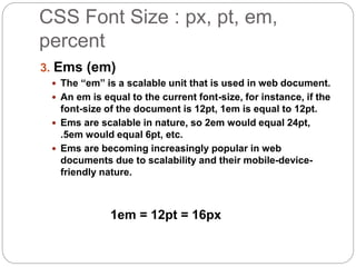 CSS Font Size : px, pt, em,
percent
3. Ems (em)
 The “em” is a scalable unit that is used in web document.
 An em is equal to the current font-size, for instance, if the
font-size of the document is 12pt, 1em is equal to 12pt.
 Ems are scalable in nature, so 2em would equal 24pt,
.5em would equal 6pt, etc.
 Ems are becoming increasingly popular in web
documents due to scalability and their mobile-device-
friendly nature.
1em = 12pt = 16px
 