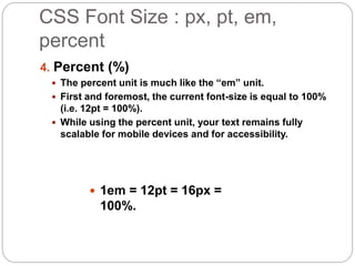 CSS Font Size : px, pt, em,
percent
4. Percent (%)
 The percent unit is much like the “em” unit.
 First and foremost, the current font-size is equal to 100%
(i.e. 12pt = 100%).
 While using the percent unit, your text remains fully
scalable for mobile devices and for accessibility.
 1em = 12pt = 16px =
100%.
 