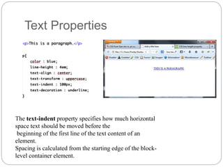 Text Properties
The text-indent property specifies how much horizontal
space text should be moved before the
beginning of the first line of the text content of an
element.
Spacing is calculated from the starting edge of the block-
level container element.
 