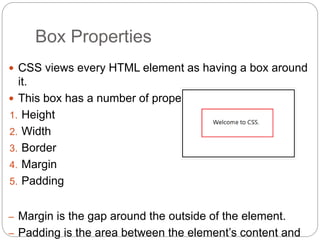 Box Properties
 CSS views every HTML element as having a box around
it.
 This box has a number of properties.
1. Height
2. Width
3. Border
4. Margin
5. Padding
– Margin is the gap around the outside of the element.
– Padding is the area between the element’s content and
 