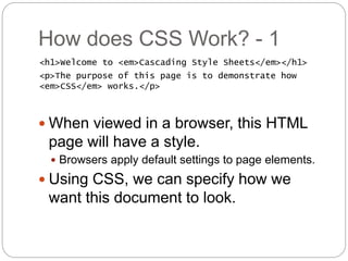 How does CSS Work? - 1
<h1>Welcome to <em>Cascading Style Sheets</em></h1>
<p>The purpose of this page is to demonstrate how
<em>CSS</em> works.</p>
 When viewed in a browser, this HTML
page will have a style.
 Browsers apply default settings to page elements.
 Using CSS, we can specify how we
want this document to look.
 