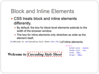 Block and Inline Elements
 CSS treats block and inline elements
differently.
 By default, the box for block level elements extends to the
width of the browser window.
 The box for inline elements only stretches as wide as the
element itself,
 We cannot set the width or height of inline elements.
 