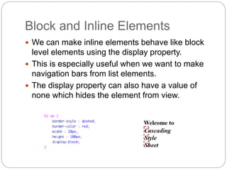 Block and Inline Elements
 We can make inline elements behave like block
level elements using the display property.
 This is especially useful when we want to make
navigation bars from list elements.
 The display property can also have a value of
none which hides the element from view.
 