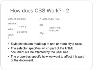 How does CSS Work? - 2
 Style sheets are made up of one or more style rules.
 The selector specifies which part of the HTML
document will be affected by the CSS rule.
 The properties specify how we want to affect this part
of the document.
selector {
property1 :
value;
property2 :
value;
}
Generic structure
h1{
color : red;
font-size :
18px;
}
A Simple CSS Rule
 