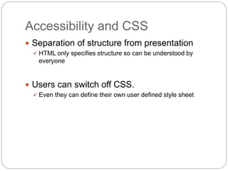 Accessibility and CSS
 Separation of structure from presentation
 HTML only specifies structure so can be understood by
everyone
 Users can switch off CSS.
 Even they can define their own user defined style sheet
 