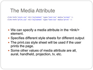 The Media Attribute
 We can specify a media attribute in the <link/>
element.
 Specifies different style sheets for different output
 The print.css style sheet will be used if the user
prints the page.
 Some other values of media attribute are all,
aural, handheld, projection, tv, etc.
 