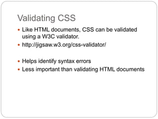 Validating CSS
 Like HTML documents, CSS can be validated
using a W3C validator.
 http://jigsaw.w3.org/css-validator/
 Helps identify syntax errors
 Less important than validating HTML documents
 