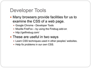 Developer Tools
 Many browsers provide facilities for us to
examine the CSS of a web page.
 Google Chrome - Developer Tools
 Mozilla FireFox – by using the Firebug add-on
 http://getfirebug.com/
 These are useful in two ways
 Learn CSS techniques used in other peoples’ websites.
 Help fix problems in our own CSS.
 