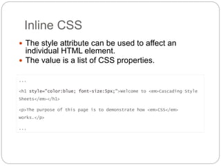 Inline CSS
 The style attribute can be used to affect an
individual HTML element.
 The value is a list of CSS properties.
...
<h1 style="color:blue; font-size:5px;">Welcome to <em>Cascading Style
Sheets</em></h1>
<p>The purpose of this page is to demonstrate how <em>CSS</em>
works.</p>
...
 