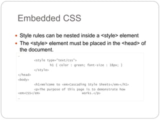 Embedded CSS
 Style rules can be nested inside a <style> element
 The <style> element must be placed in the <head> of
the document.
…
<style type="text/css">
h1 { color : green; font-size : 18px; }
</style>
</head>
<body>
<h1>Welcome to <em>Cascading Style Sheets</em></h1>
<p>The purpose of this page is to demonstrate how
<em>CSS</em> works.</p>
…
 