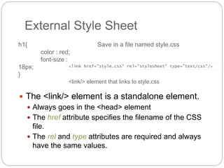 External Style Sheet
 The <link/> element is a standalone element.
 Always goes in the <head> element
 The href attribute specifies the filename of the CSS
file.
 The rel and type attributes are required and always
have the same values.
h1{
color : red;
font-size :
18px;
}
<link href="style.css" rel="stylesheet" type="text/css"/>
Save in a file named style.css
<link/> element that links to style.css
 