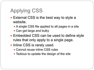 Applying CSS
 External CSS is the best way to style a
website.
 A single CSS file applied to all pages in a site
 Can get large and bulky
 Embedded CSS can be used to define style
rules that only apply to a single page.
 Inline CSS is rarely used.
 Cannot reuse inline CSS rules
 Tedious to update the design of the site
 
