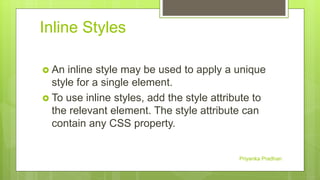 Inline Styles
 An inline style may be used to apply a unique
style for a single element.
 To use inline styles, add the style attribute to
the relevant element. The style attribute can
contain any CSS property.
Priyanka Pradhan
 