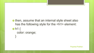  then, assume that an internal style sheet also
has the following style for the <h1> element:
 h1 {
color: orange;
}
Priyanka Pradhan
 