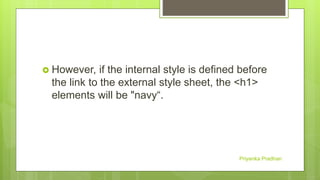  However, if the internal style is defined before
the link to the external style sheet, the <h1>
elements will be "navy“.
Priyanka Pradhan
 