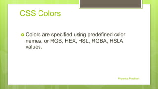 CSS Colors
 Colors are specified using predefined color
names, or RGB, HEX, HSL, RGBA, HSLA
values.
Priyanka Pradhan
 