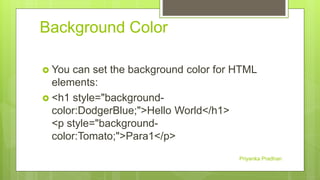 Background Color
 You can set the background color for HTML
elements:
 <h1 style="background-
color:DodgerBlue;">Hello World</h1>
<p style="background-
color:Tomato;">Para1</p>
Priyanka Pradhan
 
