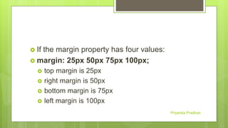  If the margin property has four values:
 margin: 25px 50px 75px 100px;
 top margin is 25px
 right margin is 50px
 bottom margin is 75px
 left margin is 100px
Priyanka Pradhan
 