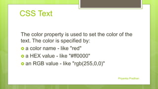 CSS Text
The color property is used to set the color of the
text. The color is specified by:
 a color name - like "red"
 a HEX value - like "#ff0000"
 an RGB value - like "rgb(255,0,0)"
Priyanka Pradhan
 
