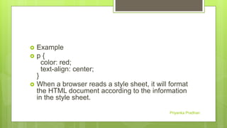 Example
 p {
color: red;
text-align: center;
}
 When a browser reads a style sheet, it will format
the HTML document according to the information
in the style sheet.
Priyanka Pradhan
 