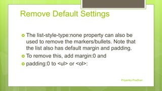 Remove Default Settings
 The list-style-type:none property can also be
used to remove the markers/bullets. Note that
the list also has default margin and padding.
 To remove this, add margin:0 and
 padding:0 to <ul> or <ol>:
Priyanka Pradhan
 
