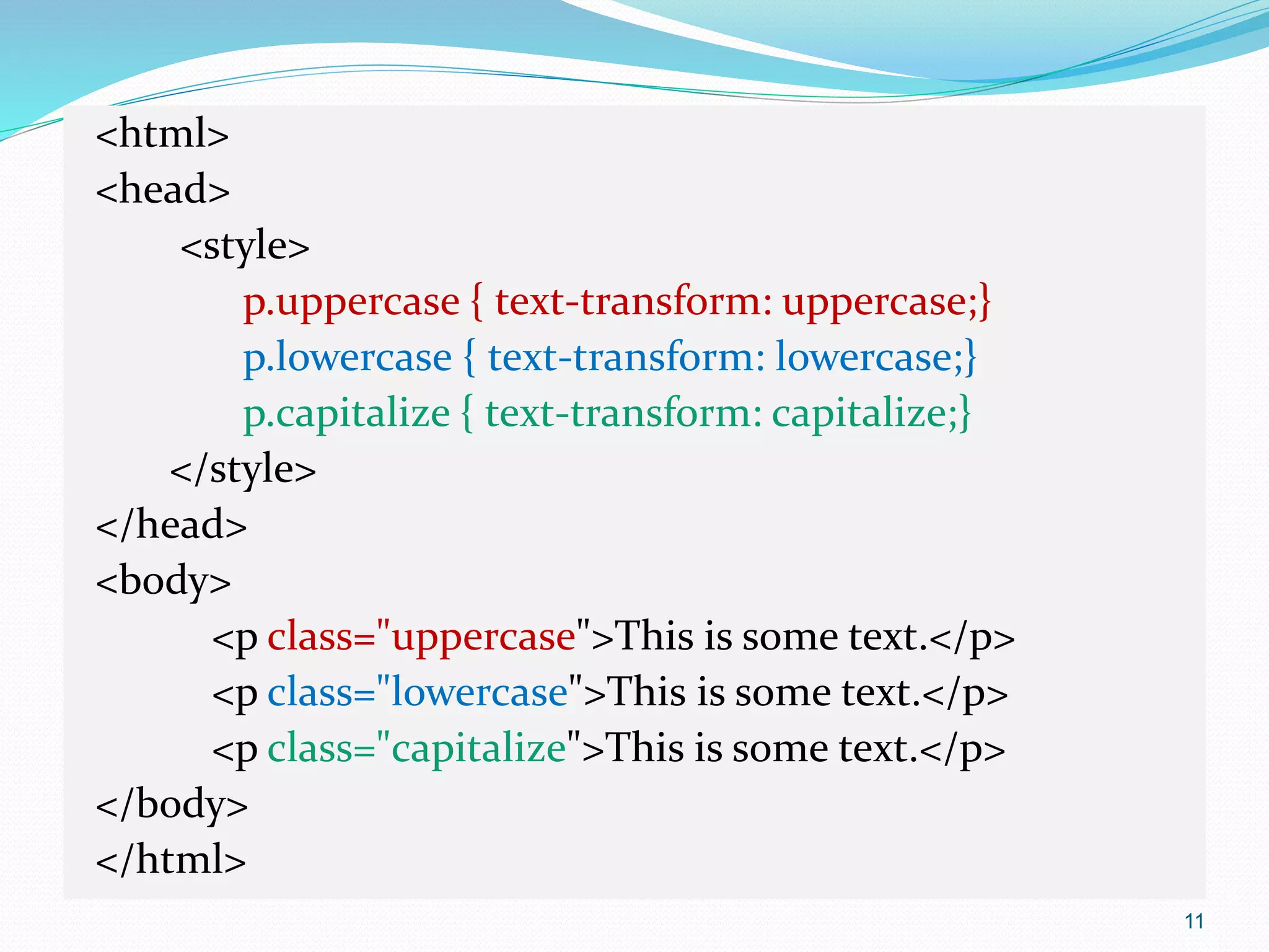 <html>
<head>
<style>
p.uppercase { text-transform: uppercase;}
p.lowercase { text-transform: lowercase;}
p.capitalize { text-transform: capitalize;}
</style>
</head>
<body>
<p class="uppercase">This is some text.</p>
<p class="lowercase">This is some text.</p>
<p class="capitalize">This is some text.</p>
</body>
</html>
11
 