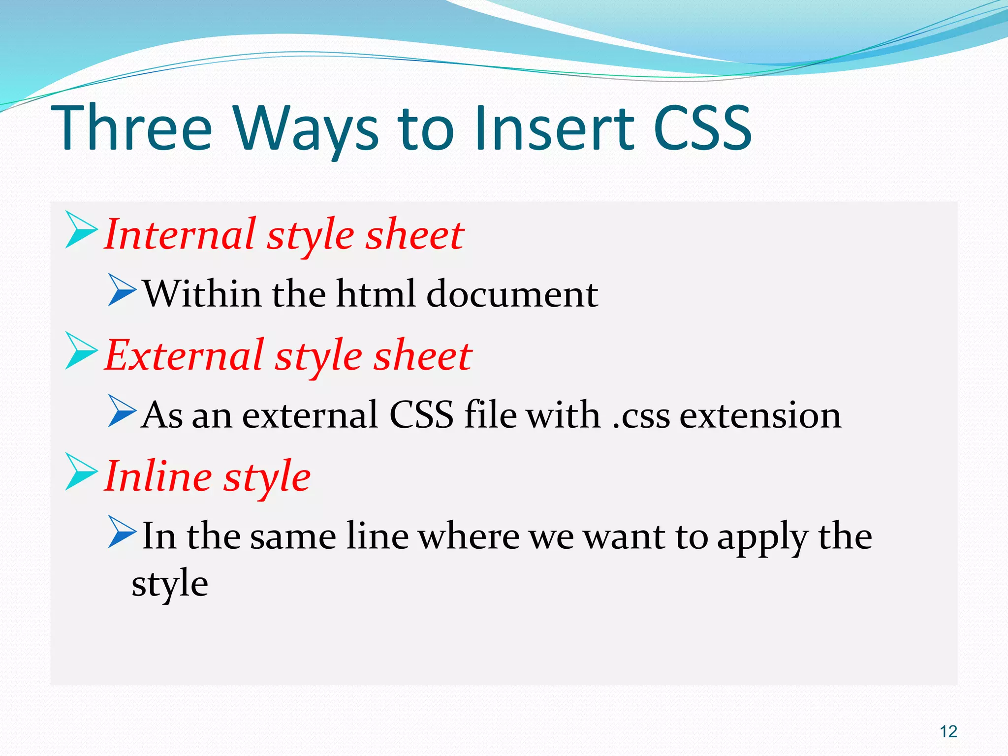 Three Ways to Insert CSS
Internal style sheet
Within the html document
External style sheet
As an external CSS file with .css extension
Inline style
In the same line where we want to apply the
style
12
 
