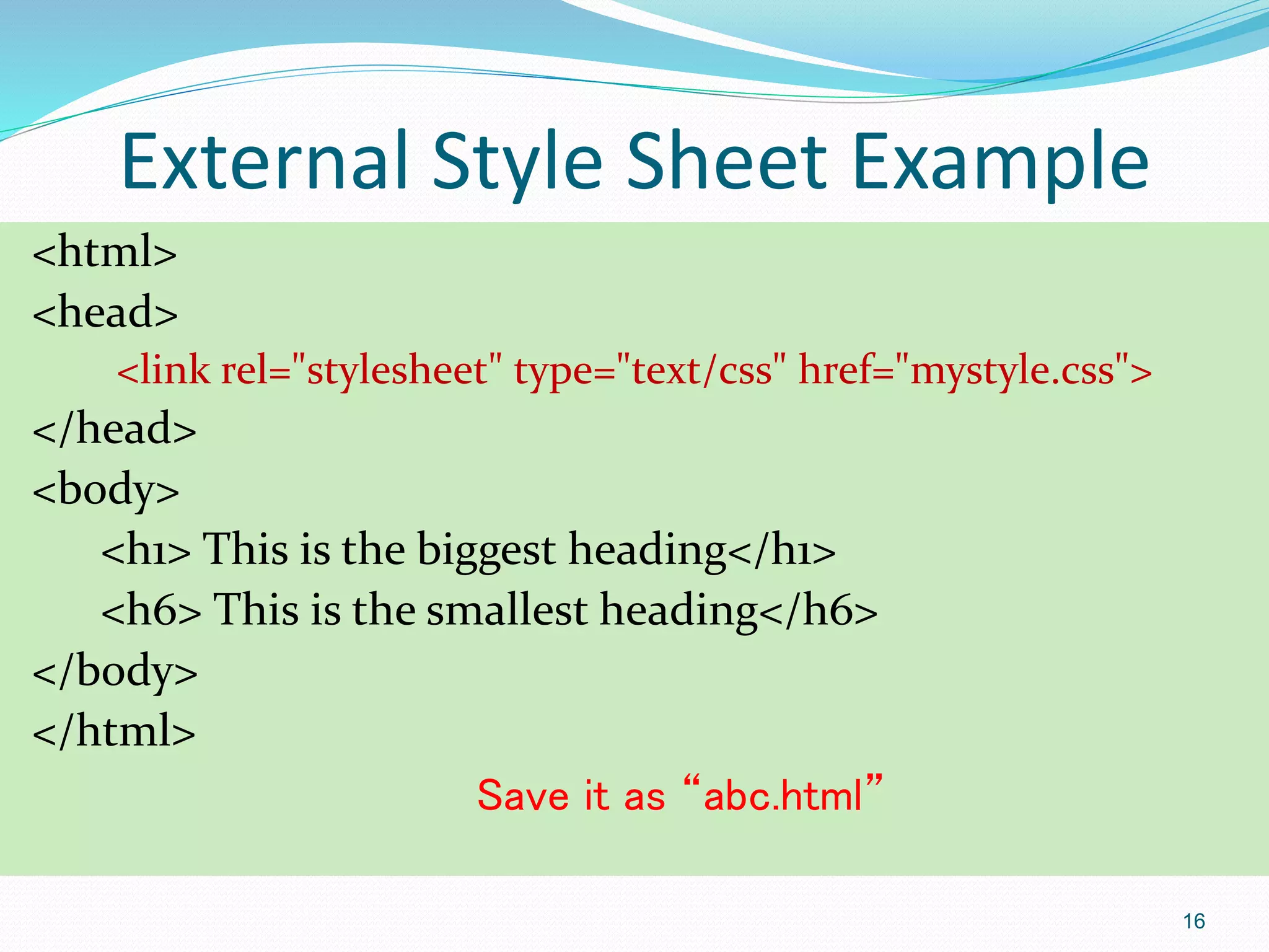External Style Sheet Example
<html>
<head>
<link rel="stylesheet" type="text/css" href="mystyle.css">
</head>
<body>
<h1> This is the biggest heading</h1>
<h6> This is the smallest heading</h6>
</body>
</html>
Save it as “abc.html”
16
 