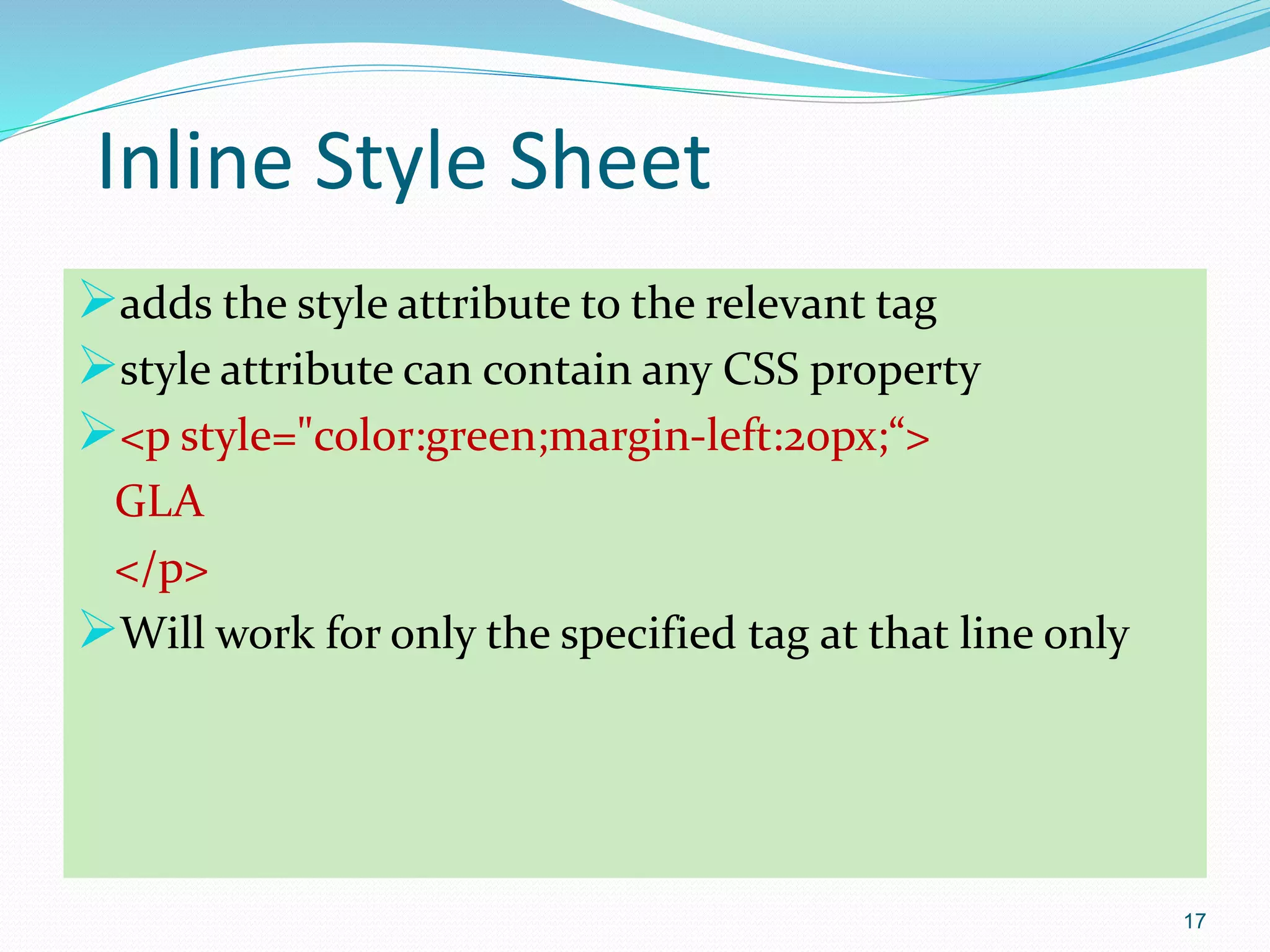Inline Style Sheet
adds the style attribute to the relevant tag
style attribute can contain any CSS property
<p style="color:green;margin-left:20px;“>
GLA
</p>
Will work for only the specified tag at that line only
17
 