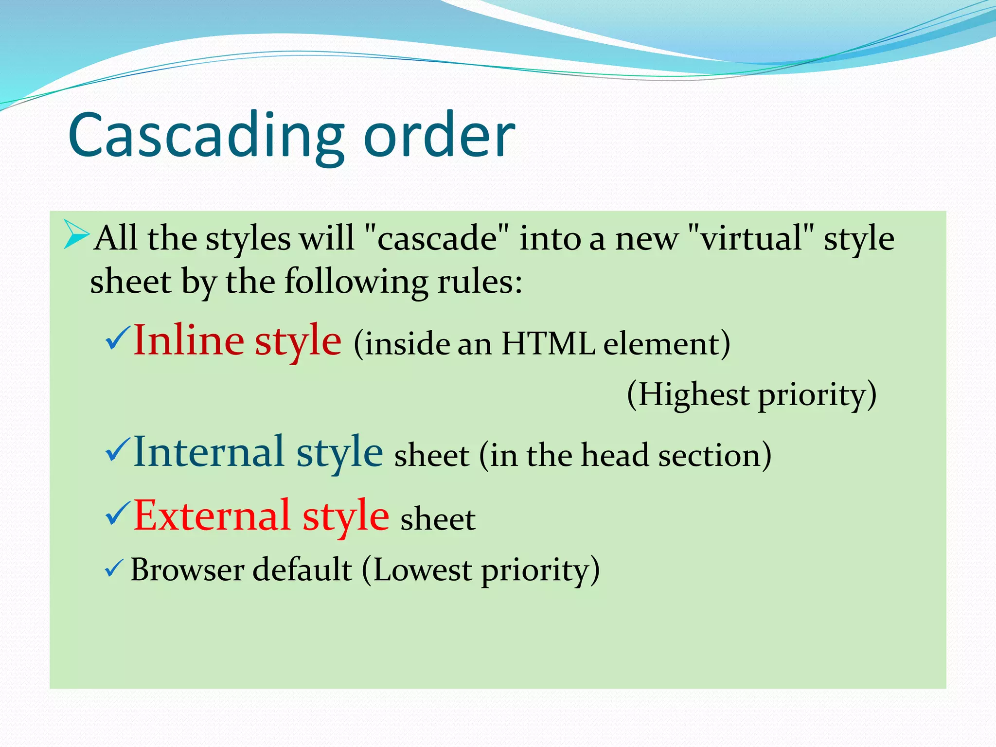 Cascading order
All the styles will "cascade" into a new "virtual" style
sheet by the following rules:
Inline style (inside an HTML element)
(Highest priority)
Internal style sheet (in the head section)
External style sheet
 Browser default (Lowest priority)
 