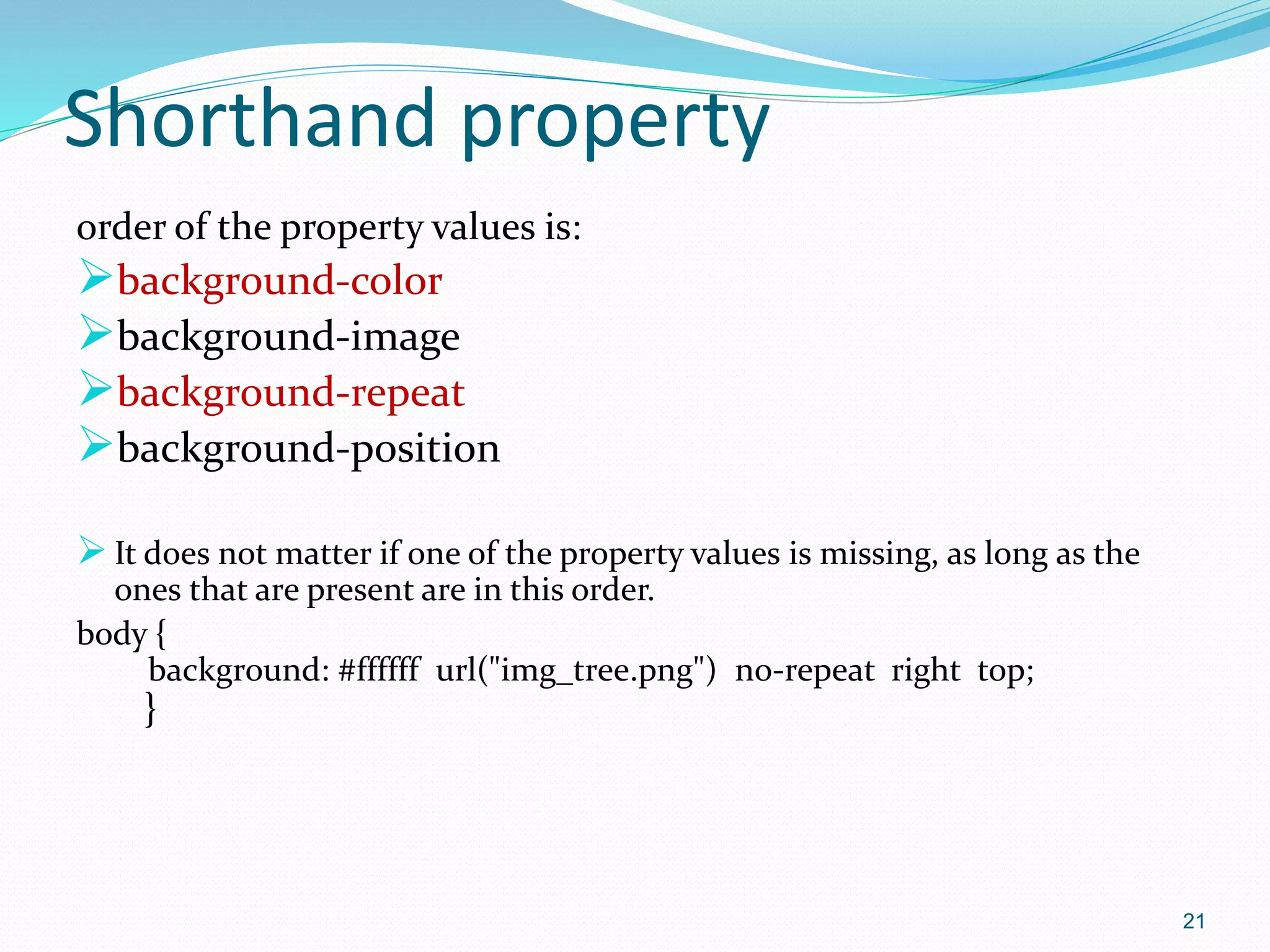 Shorthand property
order of the property values is:
background-color
background-image
background-repeat
background-position
 It does not matter if one of the property values is missing, as long as the
ones that are present are in this order.
body {
background: #ffffff url("img_tree.png") no-repeat right top;
}
21
 