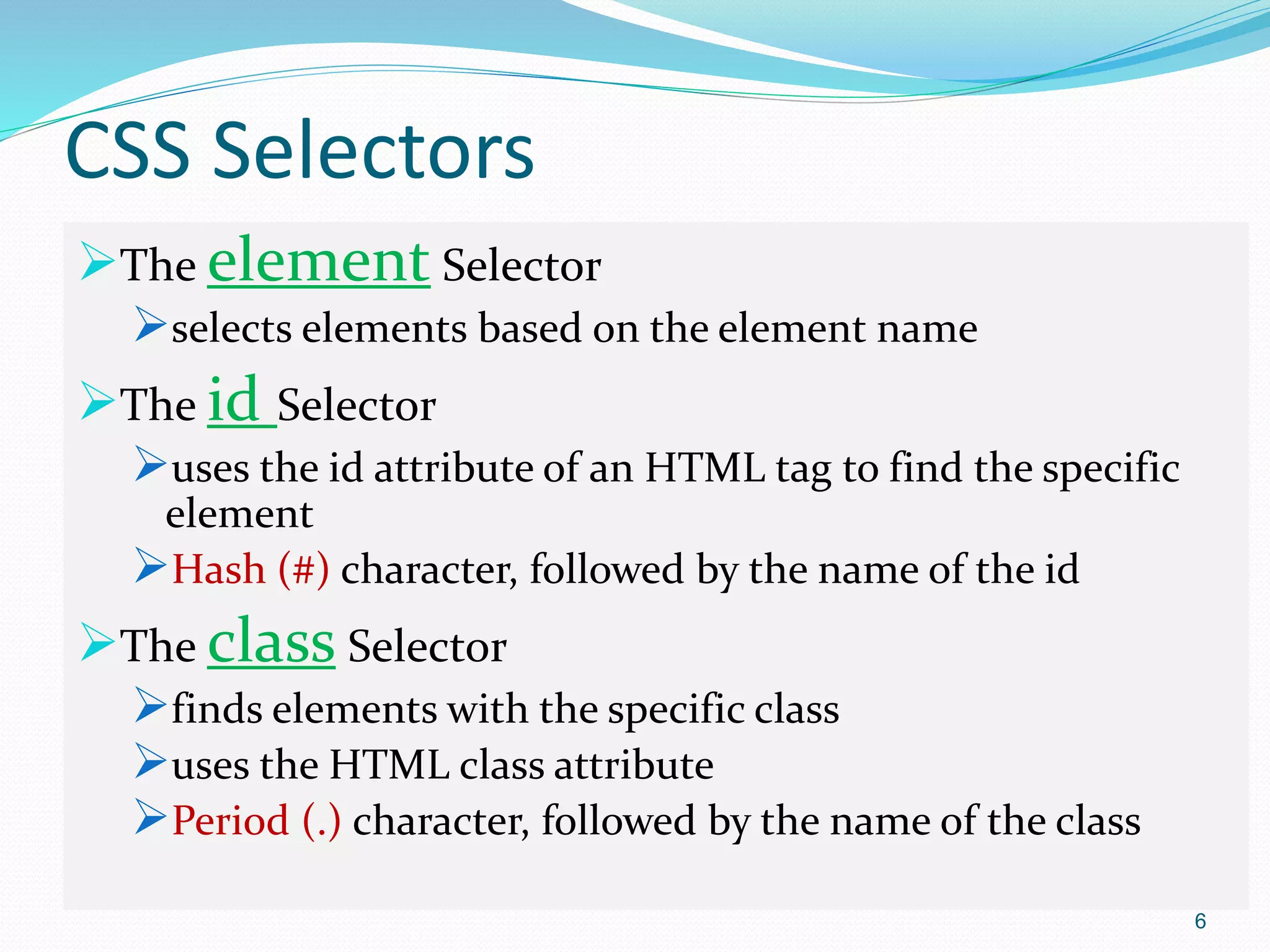 CSS Selectors
The element Selector
selects elements based on the element name
The id Selector
uses the id attribute of an HTML tag to find the specific
element
Hash (#) character, followed by the name of the id
The class Selector
finds elements with the specific class
uses the HTML class attribute
Period (.) character, followed by the name of the class
6
 