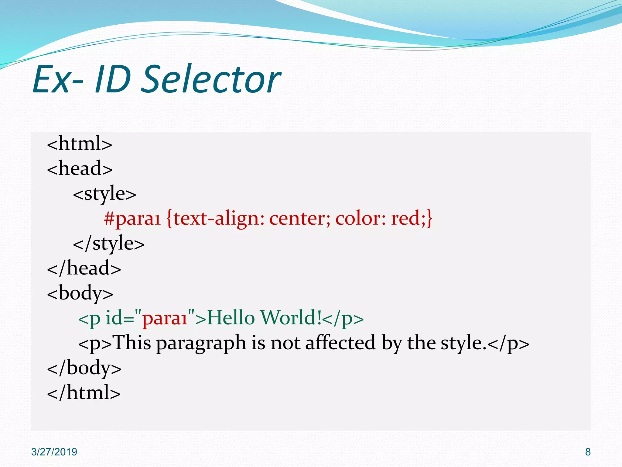 Ex- ID Selector
<html>
<head>
<style>
#para1 {text-align: center; color: red;}
</style>
</head>
<body>
<p id="para1">Hello World!</p>
<p>This paragraph is not affected by the style.</p>
</body>
</html>
3/27/2019 8
 