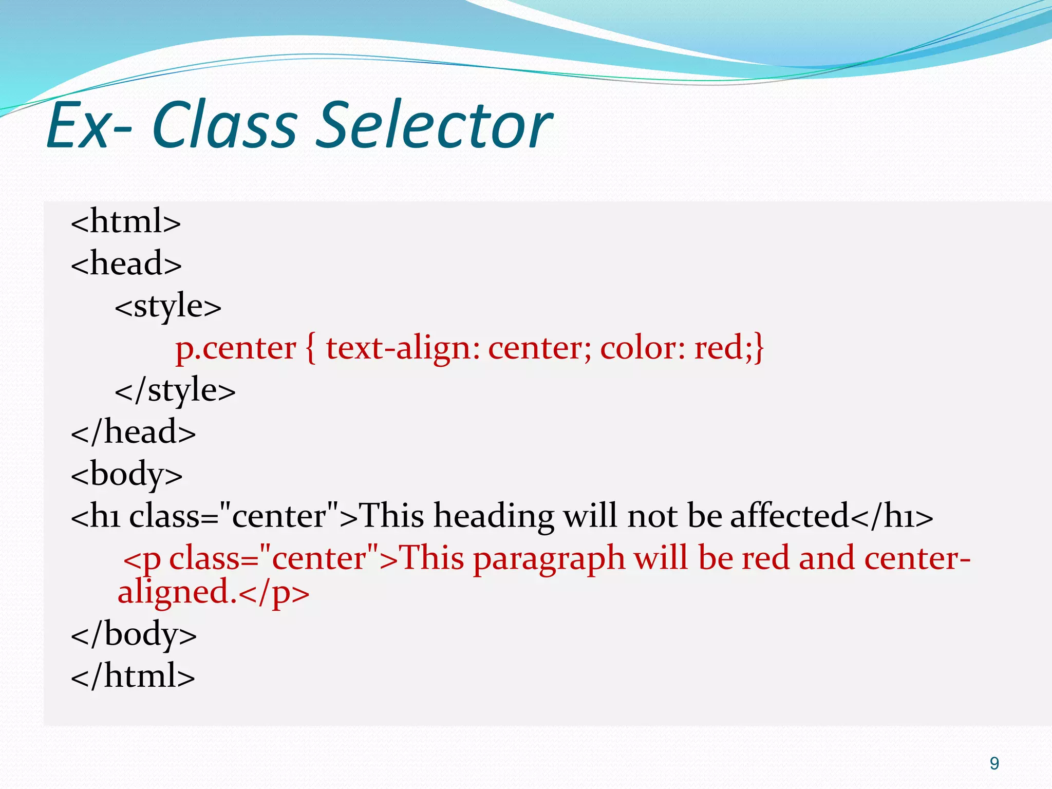 Ex- Class Selector
<html>
<head>
<style>
p.center { text-align: center; color: red;}
</style>
</head>
<body>
<h1 class="center">This heading will not be affected</h1>
<p class="center">This paragraph will be red and center-
aligned.</p>
</body>
</html>
9
 