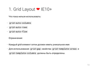 1. Grid Layout ❤ IE10+
Что пока нельзя использовать:
grid-auto-columns
grid-auto-rows
grid-auto-flow
Ограничения:
Каждый grid-элемент сетки должен иметь уникальное имя
Для использования grid-gap свойства grid-template-areas и
grid-template-columns должны быть определены.
•
•
•
•
•
18
 
