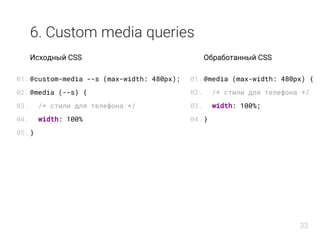 6. Custom media queries
Исходный CSS
@custom-media --s (max-width: 480px);
@media (--s) {
/* стили для телефона */
width: 100%
}
Обработанный CSS
@media (max-width: 480px) {
/* стили для телефона */
width: 100%;
}
01.
02.
03.
04.
05.
01.
02.
03.
04.
33
 