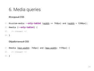 6. Media queries
Исходный CSS
@custom-media --only-tablet (width >= 768px) and (width < 1200px);
@media (--only-tablet) {
/* планшет */
}
Обработанный CSS
@media (min-width: 768px) and (max-width: 1199px) {
/* планшет */
}
01.
02.
03.
04.
01.
02.
03.
34
 