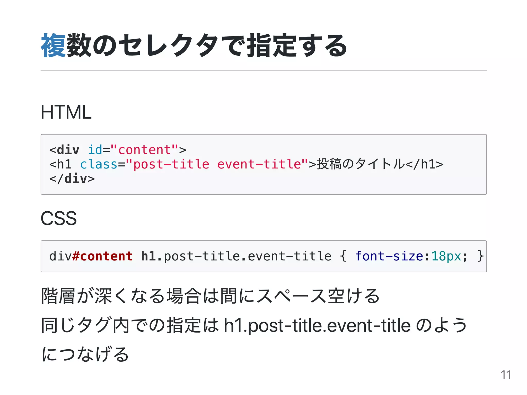 複数のセレクタで指定する
HTML
<div id="content">
<h1 class="post-title event-title">投稿のタイトル</h1>
</div>
CSS
階層が深くなる場合は間にスペース空ける
同じタグ内での指定はh1.post‑title.event‑titleのよう
につなげる
div#content h1.post-title.event-title { font-size:18px; }
11
 