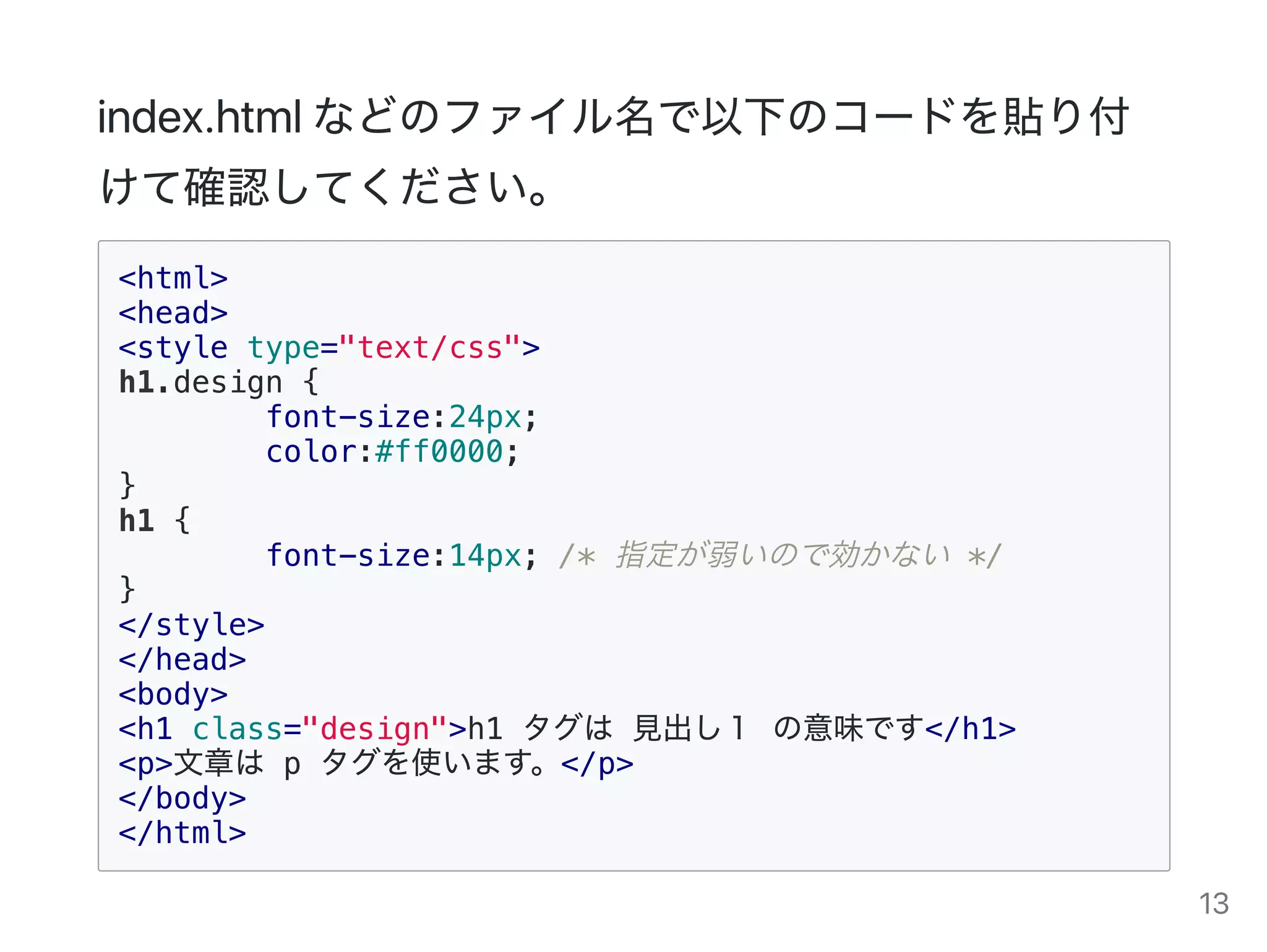 index.htmlなどのファイル名で以下のコードを貼り付
けて確認してください。
<html>
<head>
<style type="text/css">
h1.design {
font-size:24px;
color:#ff0000;
}
h1 {
font-size:14px; /* 指定が弱いので効かない */
}
</style>
</head>
<body>
<h1 class="design">h1 タグは 見出し１ の意味です</h1>
<p>文章は p タグを使います。</p>
</body>
</html>
13
 