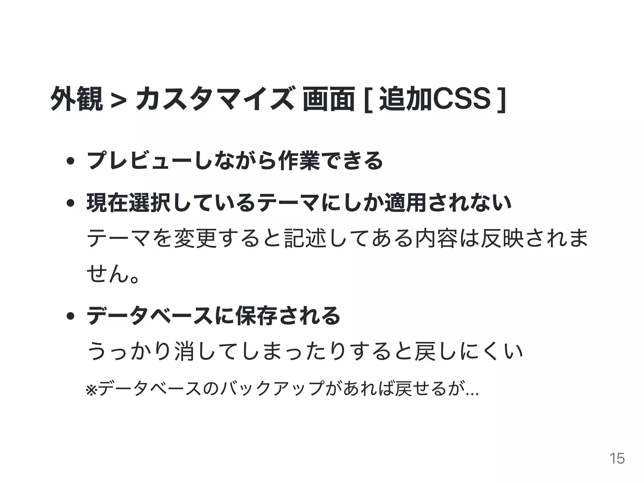 外観>カスタマイズ画面[追加CSS]
プレビューしながら作業できる
現在選択しているテーマにしか適用されない
テーマを変更すると記述してある内容は反映されま
せん。
データベースに保存される
うっかり消してしまったりすると戻しにくい
※データベースのバックアップがあれば戻せるが...
15
 
